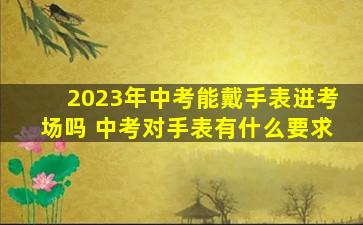 2023年中考能戴手表进考场吗 中考对手表有什么要求